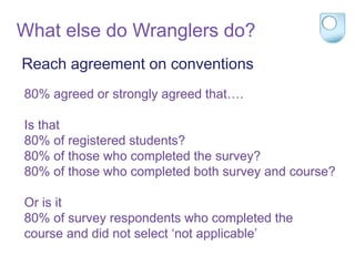 Reach agreement on conventions
80% agreed or strongly agreed that….
Is that
80% of registered students?
80% of those who completed the survey?
80% of those who completed both survey and course?
Or is it
80% of survey respondents who completed the
course and did not select ‘not applicable’
What else do Wranglers do?
 