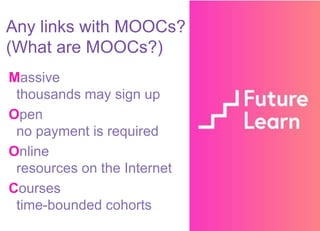 Massive
thousands may sign up
Open
no payment is required
Online
resources on the Internet
Courses
time-bounded cohorts
Any links with MOOCs?
(What are MOOCs?)
 