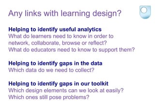 Helping to identify useful analytics
What do learners need to know in order to
network, collaborate, browse or reflect?
What do educators need to know to support them?
Helping to identify gaps in the data
Which data do we need to collect?
Helping to identify gaps in our toolkit
Which design elements can we look at easily?
Which ones still pose problems?
Any links with learning design?
 