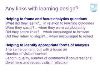 Helping to frame and focus analytics questions
What did they learn?… in relation to learning outcomes
Were they social?... when they were collaborating
Did they share links?... when encouraged to browse
Did they return to steps?... when encouraged to reflect
Helping to identify appropriate forms of analysis
The same content, but with a focus on
Number of visits if content
Length, quality, number of comments if conversational
Dwell time and repeat visits if reflection
Any links with learning design?
 