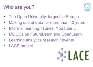 Who are you?
• The Open University: largest in Europe
• Making use of data for more than 40 years
• Informal learning: iTunes, YouTube…
• MOOCs on FutureLearn and OpenLearn
• Learning analytics research / events
• LACE project
 