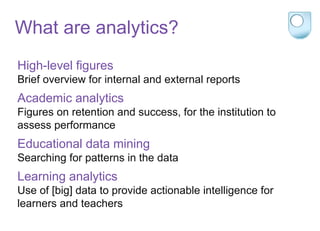 What are analytics?
High-level figures
Brief overview for internal and external reports
Academic analytics
Figures on retention and success, for the institution to
assess performance
Educational data mining
Searching for patterns in the data
Learning analytics
Use of [big] data to provide actionable intelligence for
learners and teachers
 