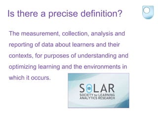 Is there a precise definition?
The measurement, collection, analysis and
reporting of data about learners and their
contexts, for purposes of understanding and
optimizing learning and the environments in
which it occurs.
 
