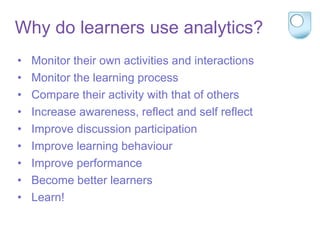 Why do learners use analytics?
• Monitor their own activities and interactions
• Monitor the learning process
• Compare their activity with that of others
• Increase awareness, reflect and self reflect
• Improve discussion participation
• Improve learning behaviour
• Improve performance
• Become better learners
• Learn!
 