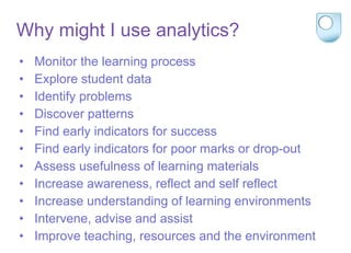 Why might I use analytics?
• Monitor the learning process
• Explore student data
• Identify problems
• Discover patterns
• Find early indicators for success
• Find early indicators for poor marks or drop-out
• Assess usefulness of learning materials
• Increase awareness, reflect and self reflect
• Increase understanding of learning environments
• Intervene, advise and assist
• Improve teaching, resources and the environment
 