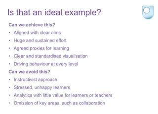 Is that an ideal example?
Can we achieve this?
• Aligned with clear aims
• Huge and sustained effort
• Agreed proxies for learning
• Clear and standardised visualisation
• Driving behaviour at every level
Can we avoid this?
• Instructivist approach
• Stressed, unhappy learners
• Analytics with little value for learners or teachers
• Omission of key areas, such as collaboration
 