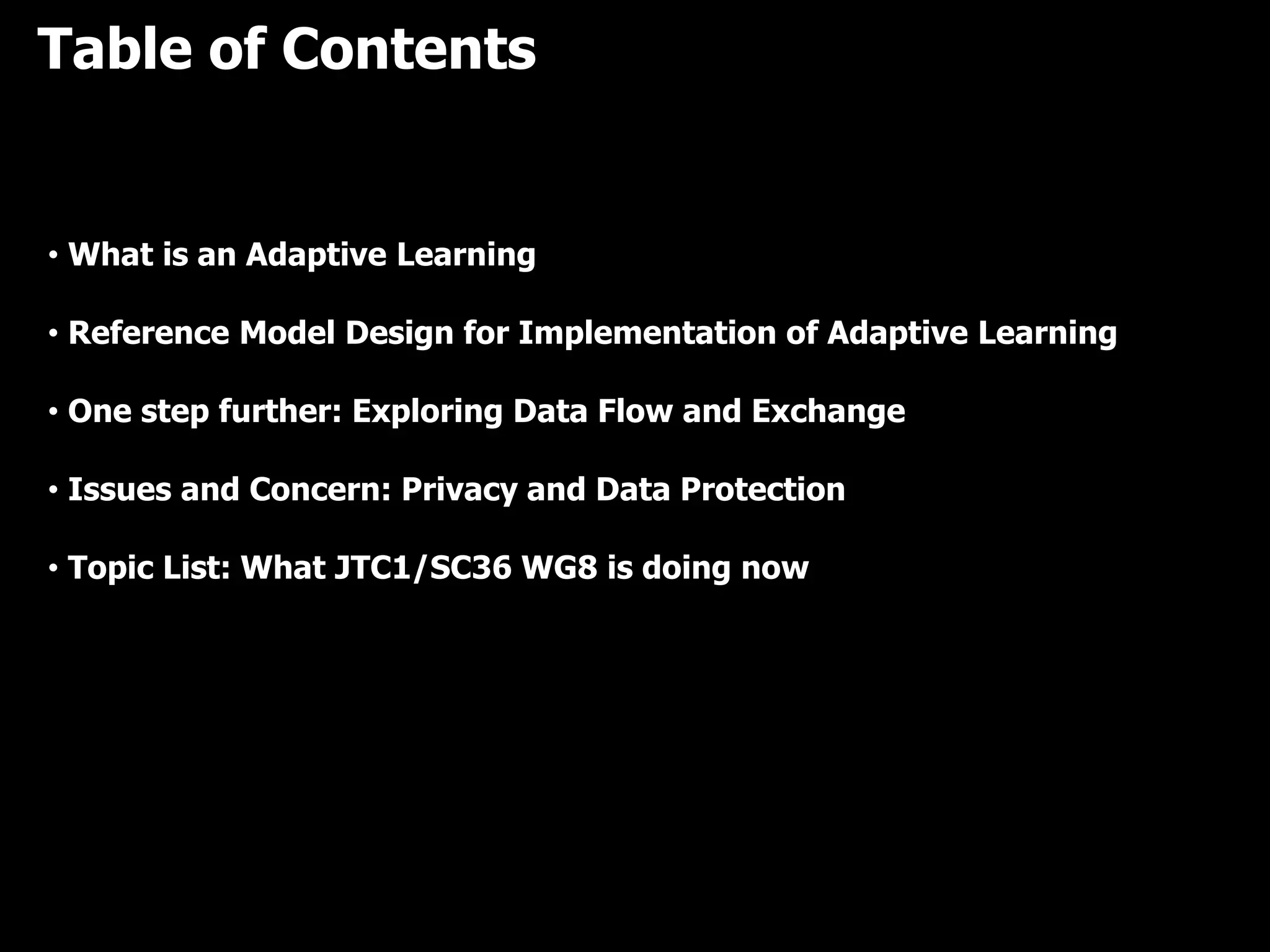 Table of Contents
• What is an Adaptive Learning
• Reference Model Design for Implementation of Adaptive Learning
• One step further: Exploring Data Flow and Exchange
• Issues and Concern: Privacy and Data Protection
• Topic List: What JTC1/SC36 WG8 is doing now
 