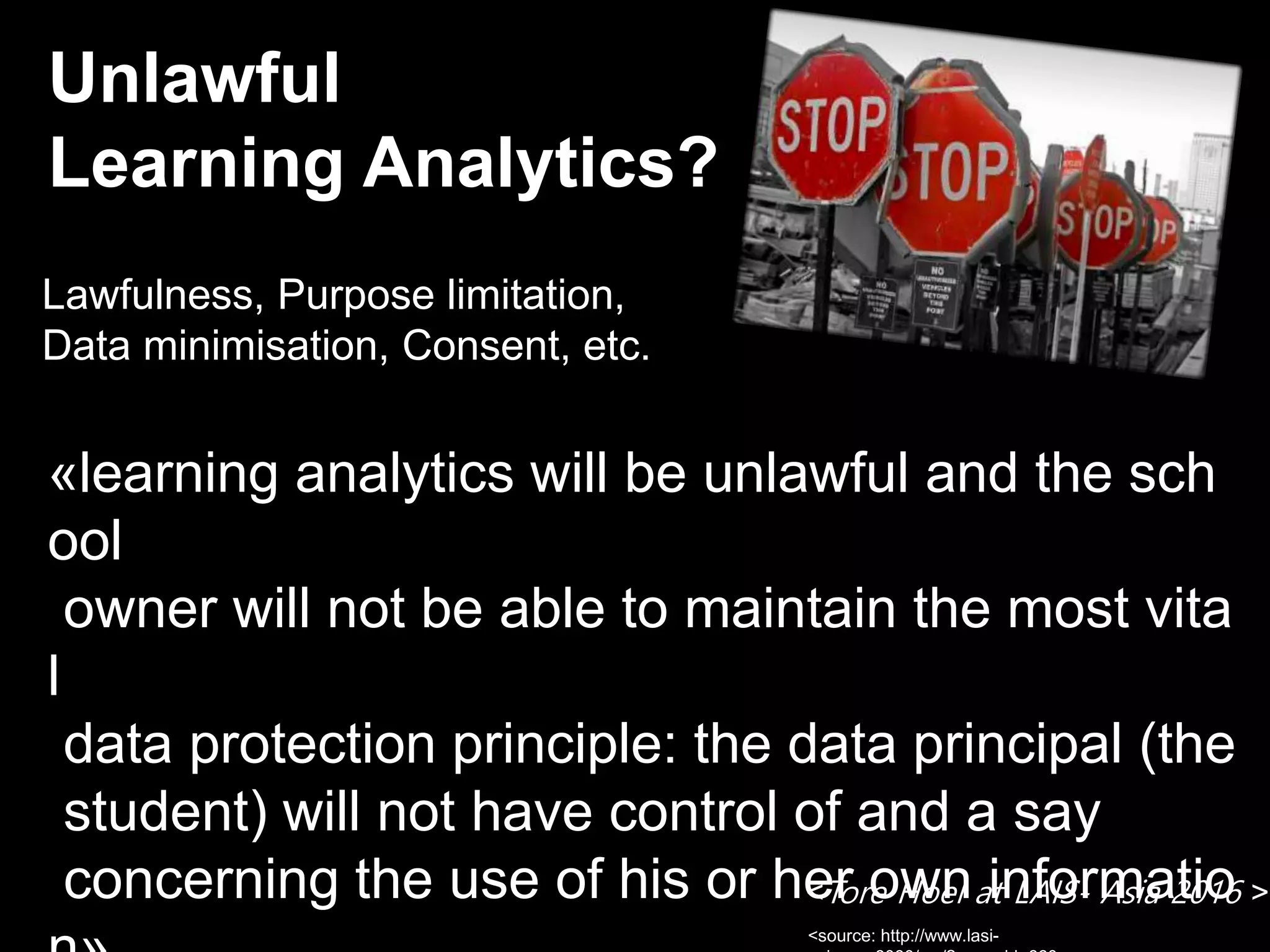 Unlawful
Learning Analytics?
«learning analytics will be unlawful and the sch
ool
owner will not be able to maintain the most vita
l
data protection principle: the data principal (the
student) will not have control of and a say
concerning the use of his or her own informatio
Lawfulness, Purpose limitation,
Data minimisation, Consent, etc.
<source: http://www.lasi-
<Tore Hoel at LAIS- Asia 2016 >
 