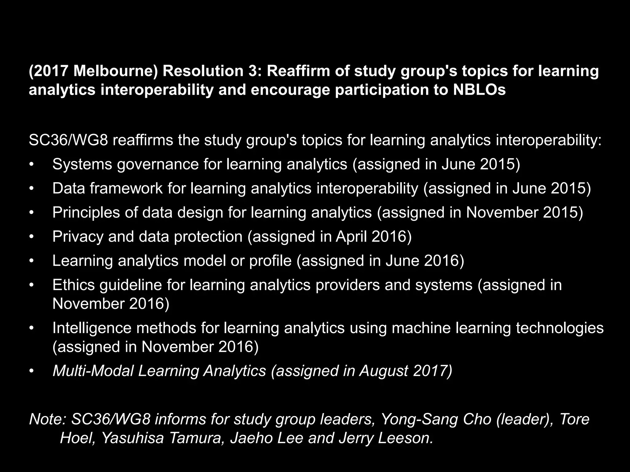 (2017 Melbourne) Resolution 3: Reaffirm of study group's topics for learning
analytics interoperability and encourage participation to NBLOs
SC36/WG8 reaffirms the study group's topics for learning analytics interoperability:
• Systems governance for learning analytics (assigned in June 2015)
• Data framework for learning analytics interoperability (assigned in June 2015)
• Principles of data design for learning analytics (assigned in November 2015)
• Privacy and data protection (assigned in April 2016)
• Learning analytics model or profile (assigned in June 2016)
• Ethics guideline for learning analytics providers and systems (assigned in
November 2016)
• Intelligence methods for learning analytics using machine learning technologies
(assigned in November 2016)
• Multi-Modal Learning Analytics (assigned in August 2017)
Note: SC36/WG8 informs for study group leaders, Yong-Sang Cho (leader), Tore
Hoel, Yasuhisa Tamura, Jaeho Lee and Jerry Leeson.
 