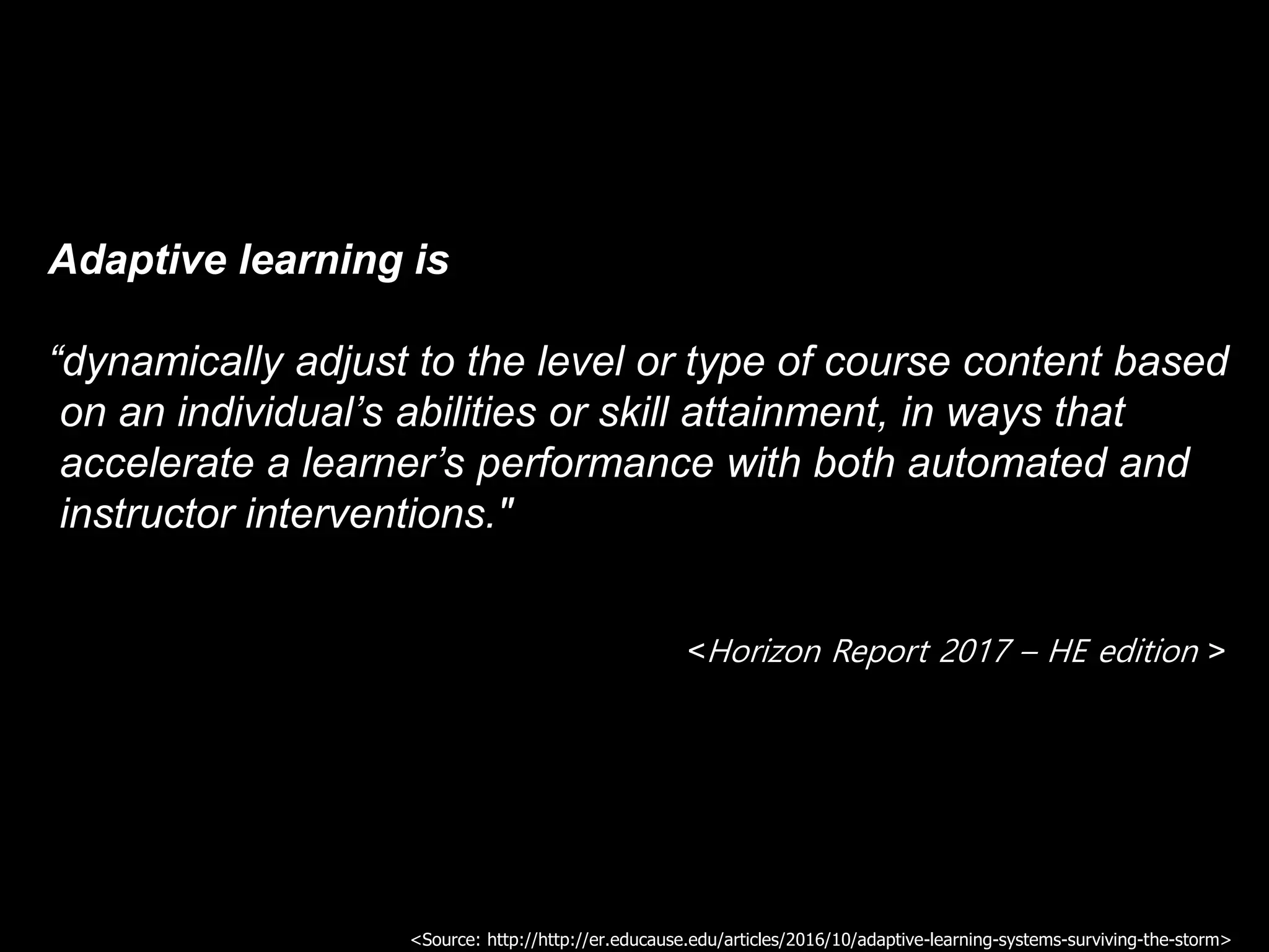 Adaptive learning is
“dynamically adjust to the level or type of course content based
on an individual’s abilities or skill attainment, in ways that
accelerate a learner’s performance with both automated and
instructor interventions."
<Horizon Report 2017 – HE edition >
<Source: http://http://er.educause.edu/articles/2016/10/adaptive-learning-systems-surviving-the-storm>
 
