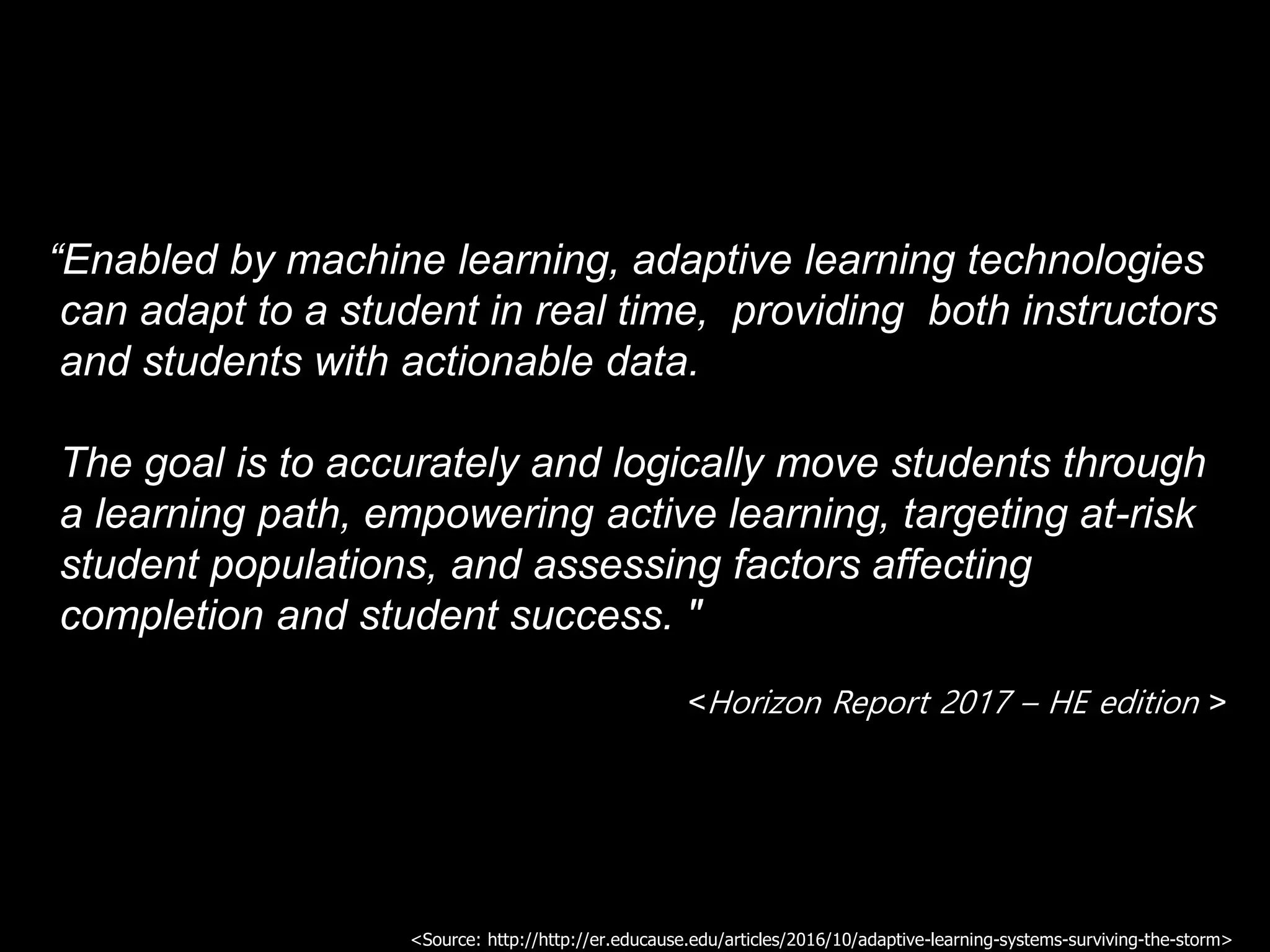“Enabled by machine learning, adaptive learning technologies
can adapt to a student in real time, providing both instructors
and students with actionable data.
The goal is to accurately and logically move students through
a learning path, empowering active learning, targeting at-risk
student populations, and assessing factors affecting
completion and student success. "
<Horizon Report 2017 – HE edition >
<Source: http://http://er.educause.edu/articles/2016/10/adaptive-learning-systems-surviving-the-storm>
 