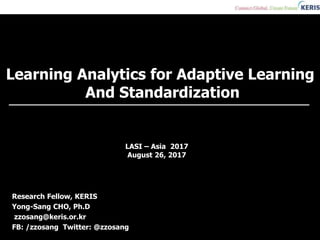 Learning Analytics for Adaptive Learning
And Standardization
Research Fellow, KERIS
Yong-Sang CHO, Ph.D
zzosang@keris.or.kr
FB: /zzosang Twitter: @zzosang
LASI – Asia 2017
August 26, 2017
 
