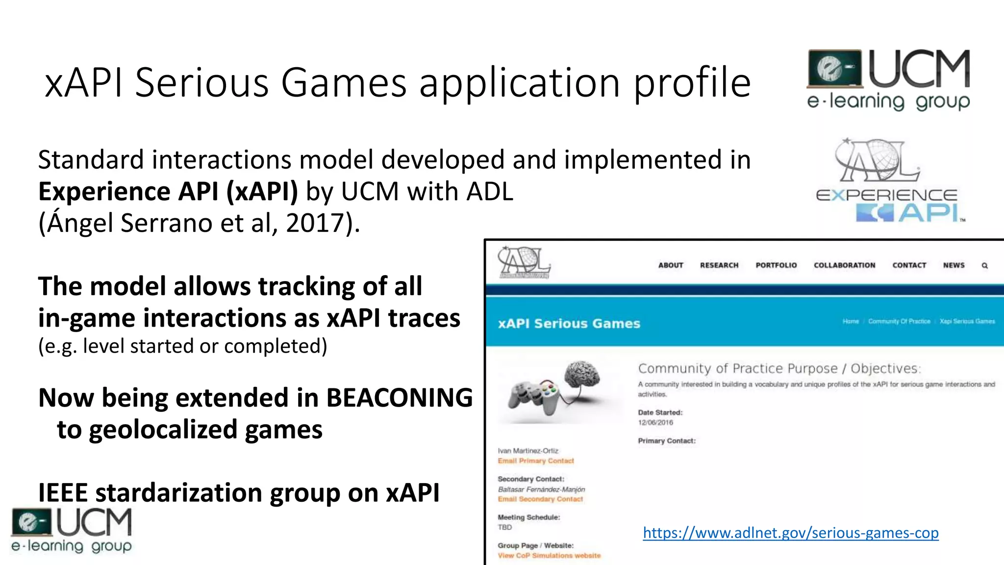 xAPI Serious Games application profile
Standard interactions model developed and implemented in
Experience API (xAPI) by UCM with ADL
(Ángel Serrano et al, 2017).
The model allows tracking of all
in-game interactions as xAPI traces
(e.g. level started or completed)
Now being extended in BEACONING
to geolocalized games
IEEE stardarization group on xAPI
https://www.adlnet.gov/serious-games-cop
 
