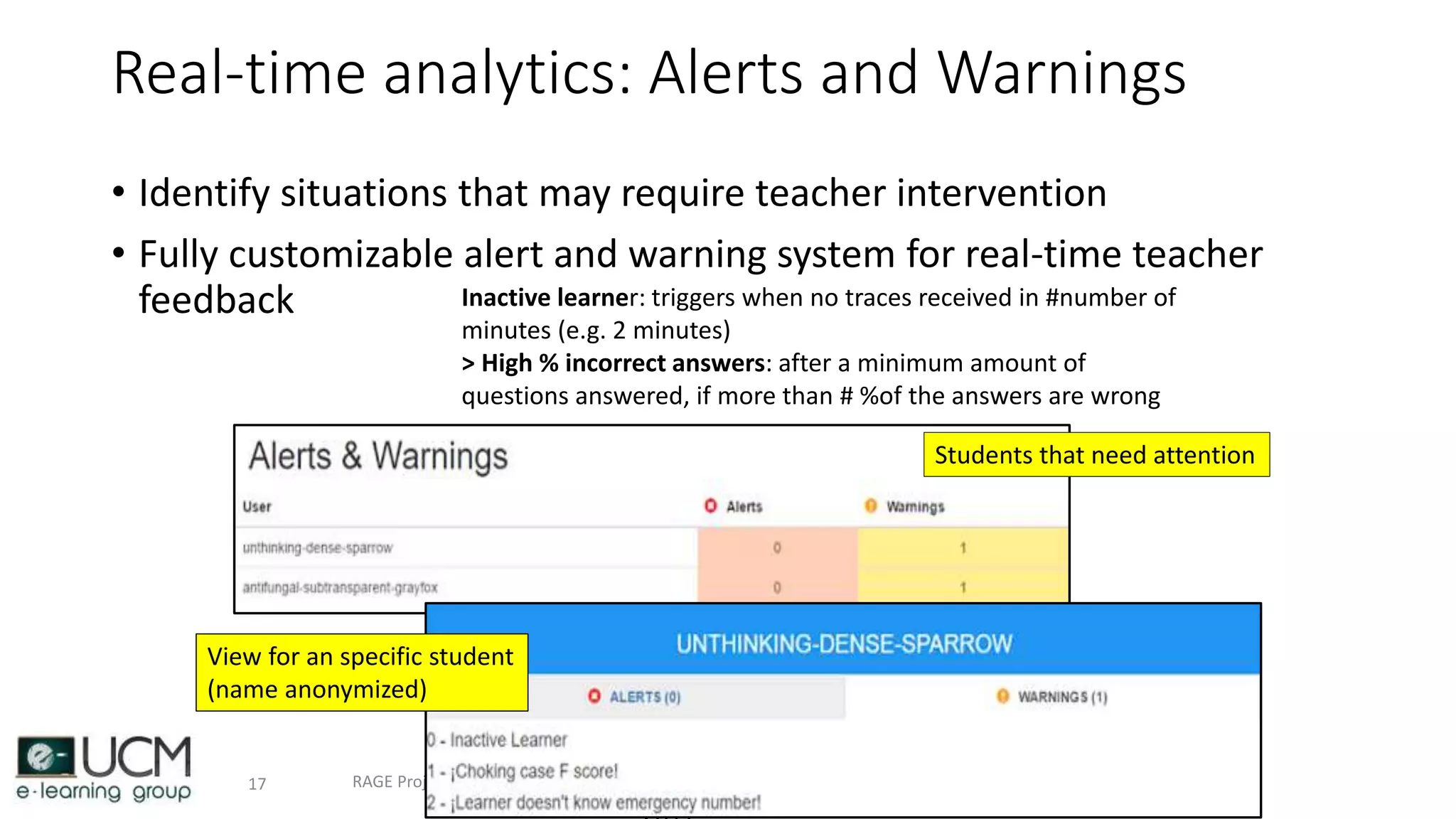 Real-time analytics: Alerts and Warnings
• Identify situations that may require teacher intervention
• Fully customizable alert and warning system for real-time teacher
feedback
24/11/RAGE Project presentation17
Inactive learner: triggers when no traces received in #number of
minutes (e.g. 2 minutes)
> High % incorrect answers: after a minimum amount of
questions answered, if more than # %of the answers are wrong
Students that need attention
View for an specific student
(name anonymized)
 