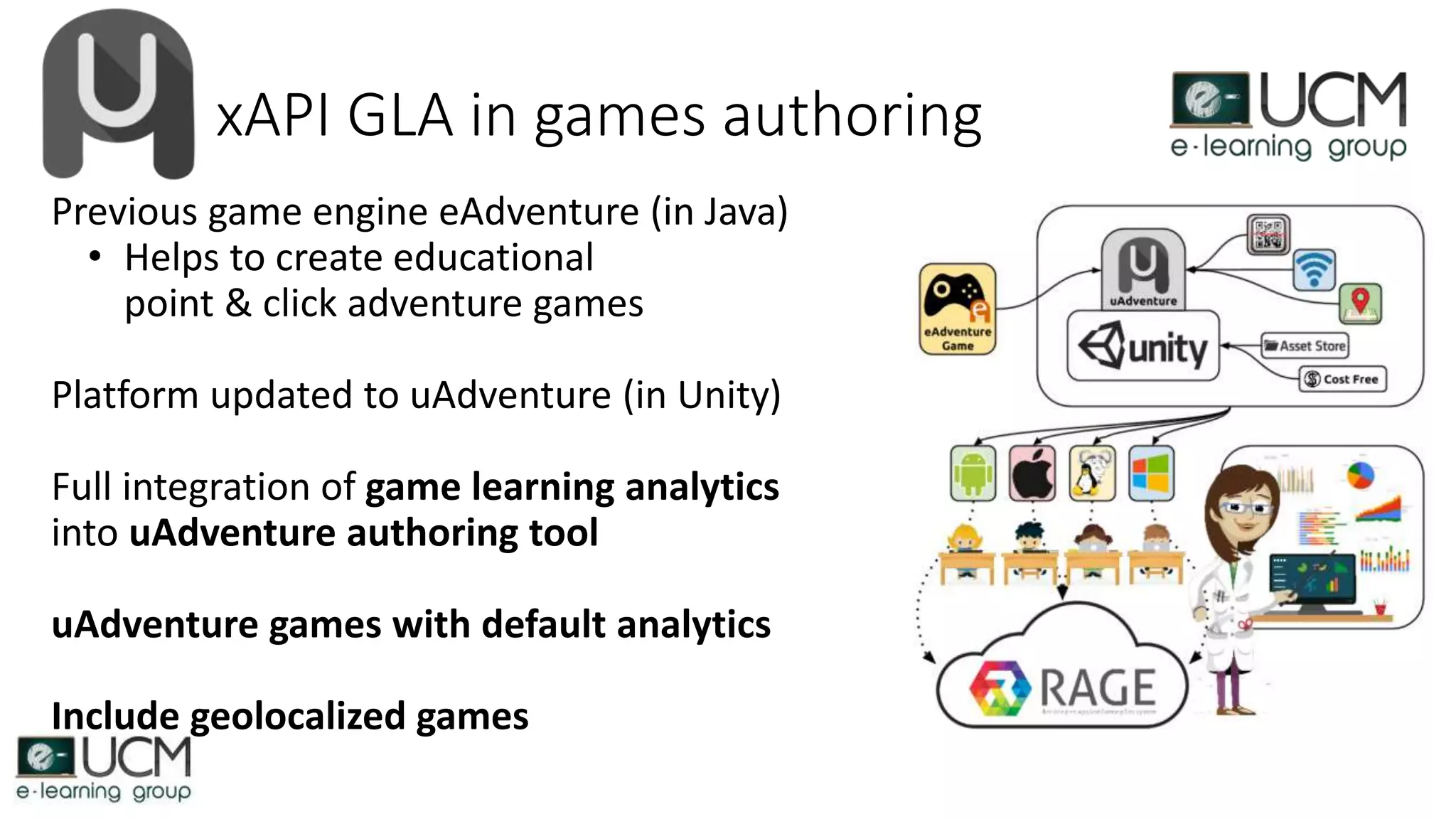 xAPI GLA in games authoring
Previous game engine eAdventure (in Java)
• Helps to create educational
point & click adventure games
Platform updated to uAdventure (in Unity)
Full integration of game learning analytics
into uAdventure authoring tool
uAdventure games with default analytics
Include geolocalized games
 
