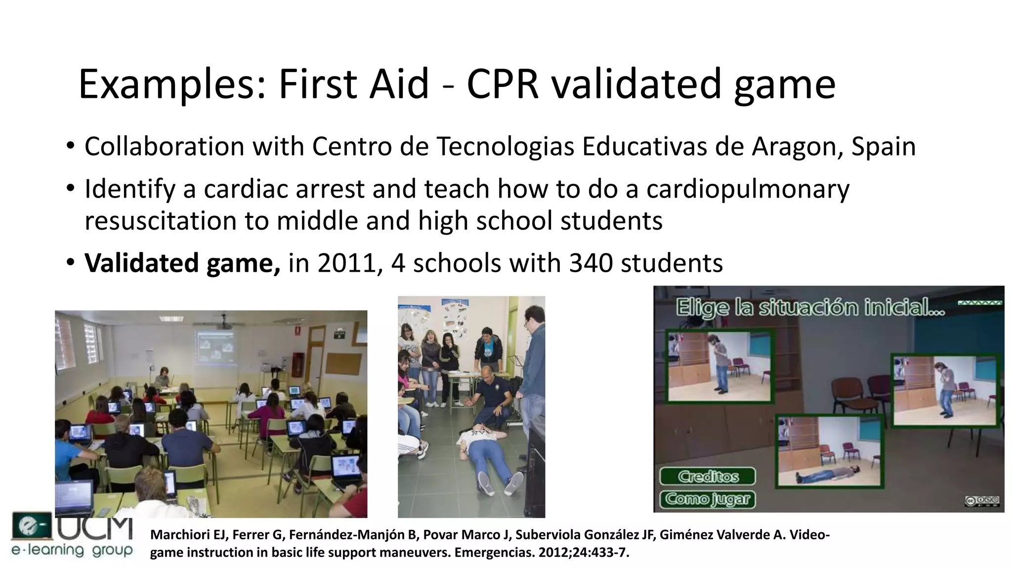 Examples: First Aid - CPR validated game
• Collaboration with Centro de Tecnologias Educativas de Aragon, Spain
• Identify a cardiac arrest and teach how to do a cardiopulmonary
resuscitation to middle and high school students
• Validated game, in 2011, 4 schools with 340 students
Marchiori EJ, Ferrer G, Fernández-Manjón B, Povar Marco J, Suberviola González JF, Giménez Valverde A. Video-
game instruction in basic life support maneuvers. Emergencias. 2012;24:433-7.
 