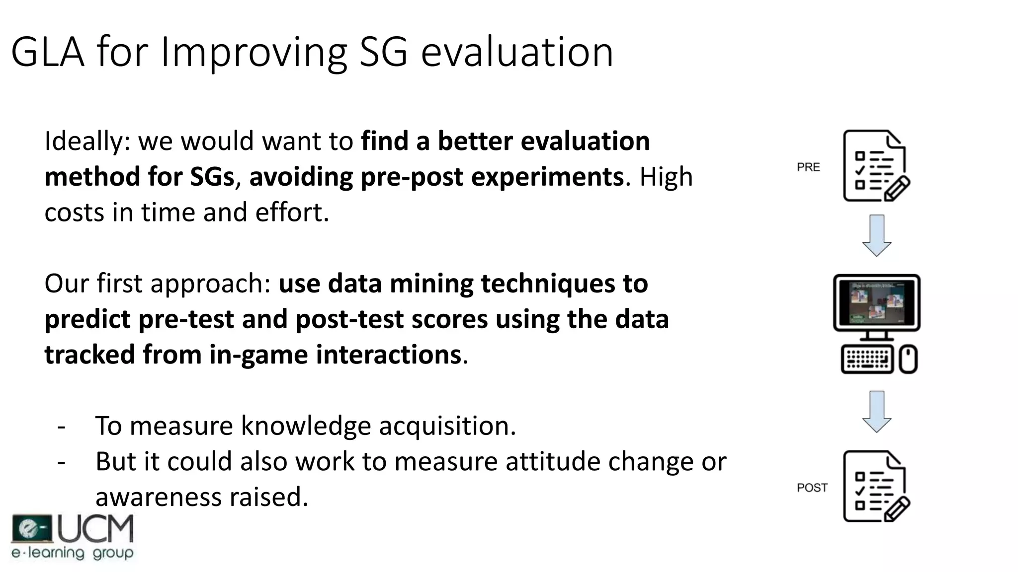 GLA for Improving SG evaluation
Ideally: we would want to find a better evaluation
method for SGs, avoiding pre-post experiments. High
costs in time and effort.
Our first approach: use data mining techniques to
predict pre-test and post-test scores using the data
tracked from in-game interactions.
- To measure knowledge acquisition.
- But it could also work to measure attitude change or
awareness raised.
 