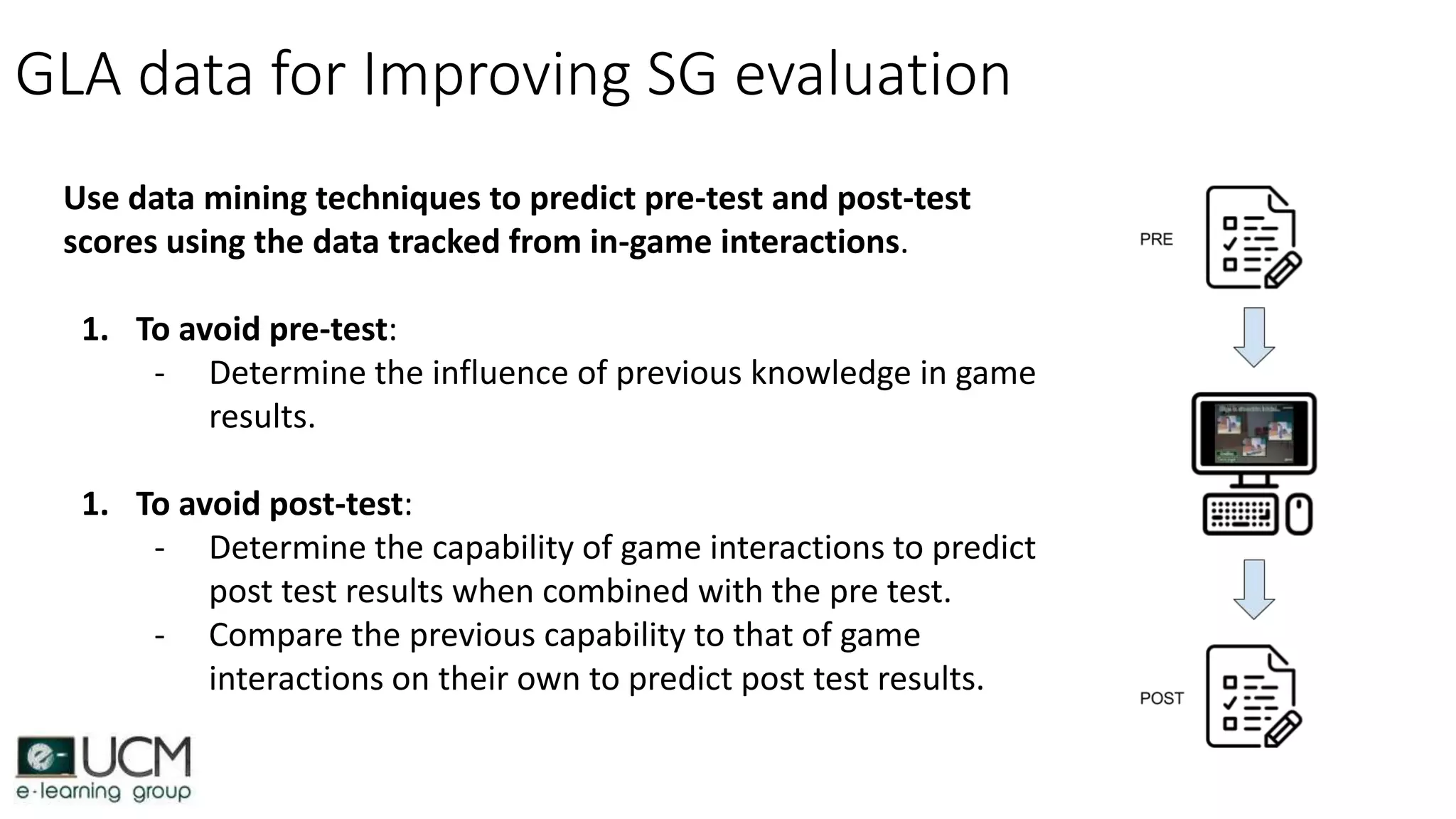 GLA data for Improving SG evaluation
Use data mining techniques to predict pre-test and post-test
scores using the data tracked from in-game interactions.
1. To avoid pre-test:
- Determine the influence of previous knowledge in game
results.
1. To avoid post-test:
- Determine the capability of game interactions to predict
post test results when combined with the pre test.
- Compare the previous capability to that of game
interactions on their own to predict post test results.
 