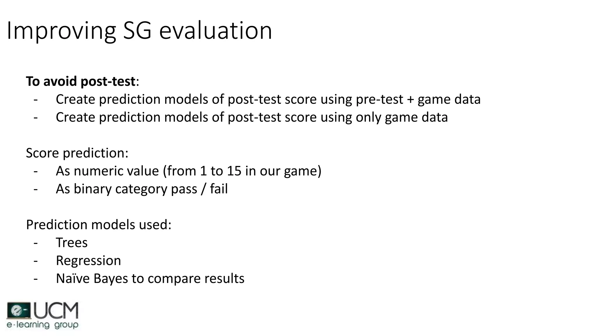 Improving SG evaluation
To avoid post-test:
- Create prediction models of post-test score using pre-test + game data
- Create prediction models of post-test score using only game data
Score prediction:
- As numeric value (from 1 to 15 in our game)
- As binary category pass / fail
Prediction models used:
- Trees
- Regression
- Naïve Bayes to compare results
 