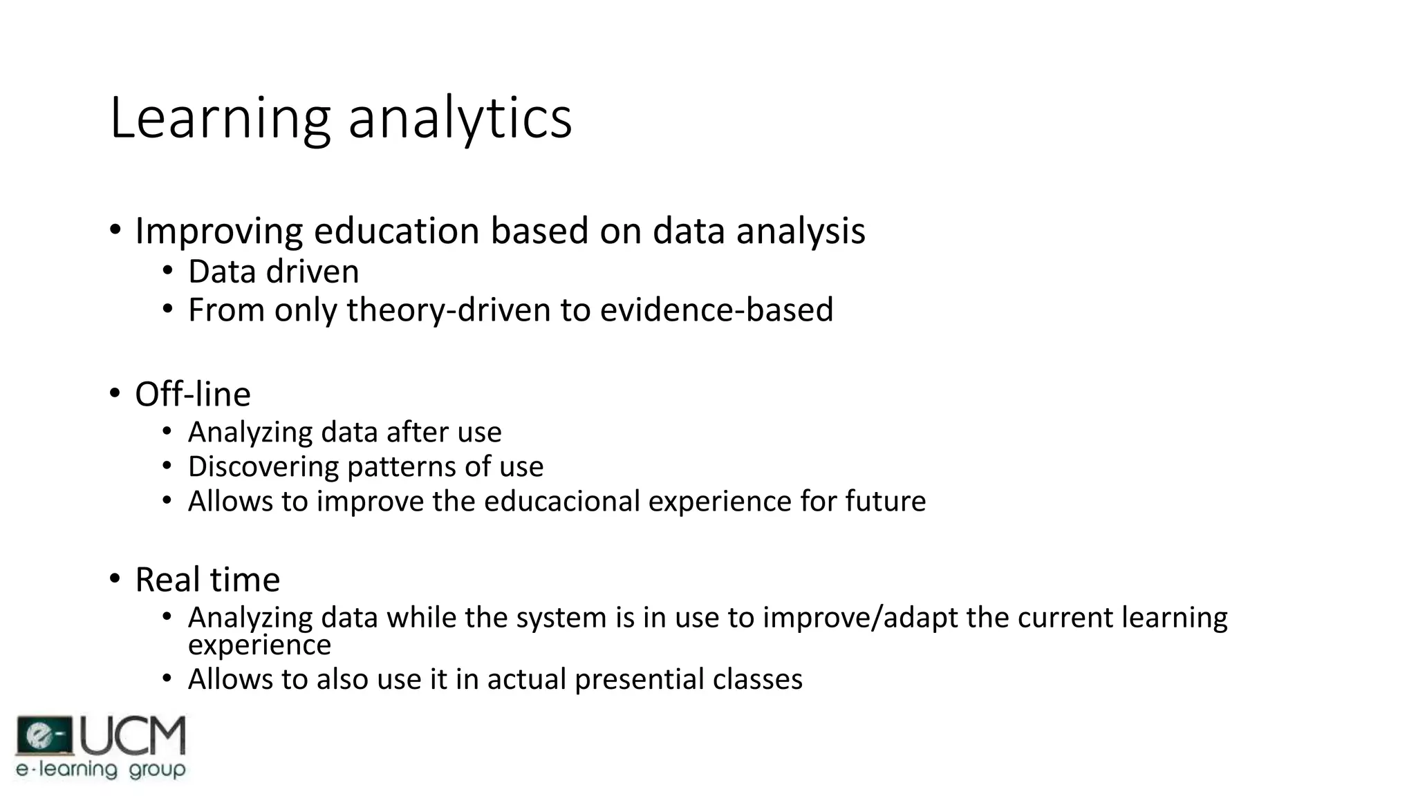 Learning analytics
• Improving education based on data analysis
• Data driven
• From only theory-driven to evidence-based
• Off-line
• Analyzing data after use
• Discovering patterns of use
• Allows to improve the educacional experience for future
• Real time
• Analyzing data while the system is in use to improve/adapt the current learning
experience
• Allows to also use it in actual presential classes
 