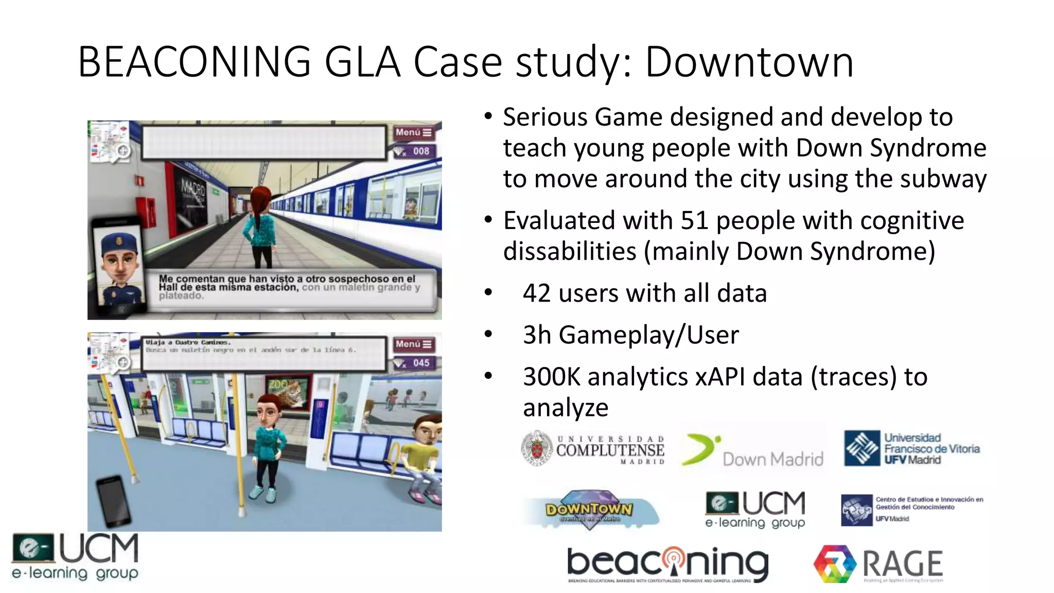 BEACONING GLA Case study: Downtown
• Serious Game designed and develop to
teach young people with Down Syndrome
to move around the city using the subway
• Evaluated with 51 people with cognitive
dissabilities (mainly Down Syndrome)
• 42 users with all data
• 3h Gameplay/User
• 300K analytics xAPI data (traces) to
analyze
 
