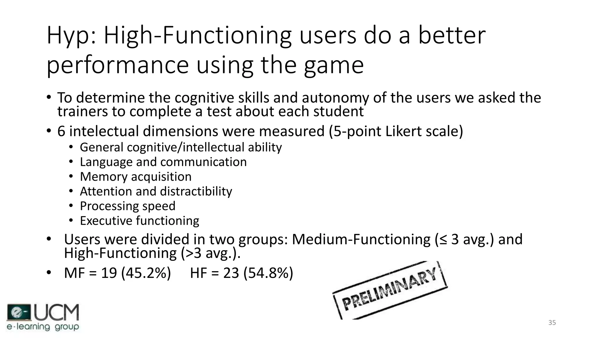Hyp: High-Functioning users do a better
performance using the game
• To determine the cognitive skills and autonomy of the users we asked the
trainers to complete a test about each student
• 6 intelectual dimensions were measured (5-point Likert scale)
• General cognitive/intellectual ability
• Language and communication
• Memory acquisition
• Attention and distractibility
• Processing speed
• Executive functioning
• Users were divided in two groups: Medium-Functioning (≤ 3 avg.) and
High-Functioning (>3 avg.).
• MF = 19 (45.2%) HF = 23 (54.8%)
35
 