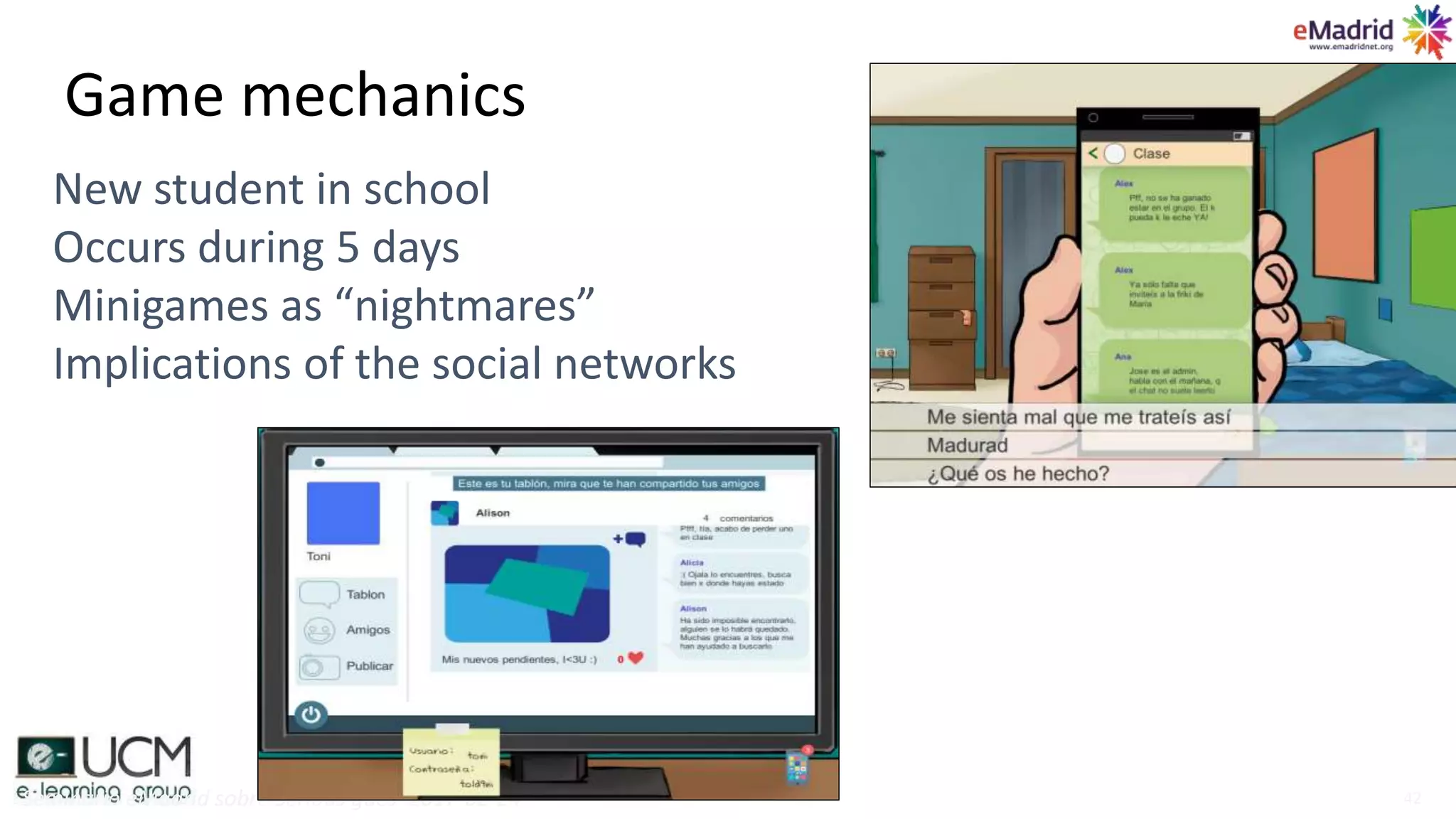 Game mechanics
Seminario eMadrid sobre Serious gaes 2017-02-24 42
New student in school
Occurs during 5 days
Minigames as “nightmares”
Implications of the social networks
 