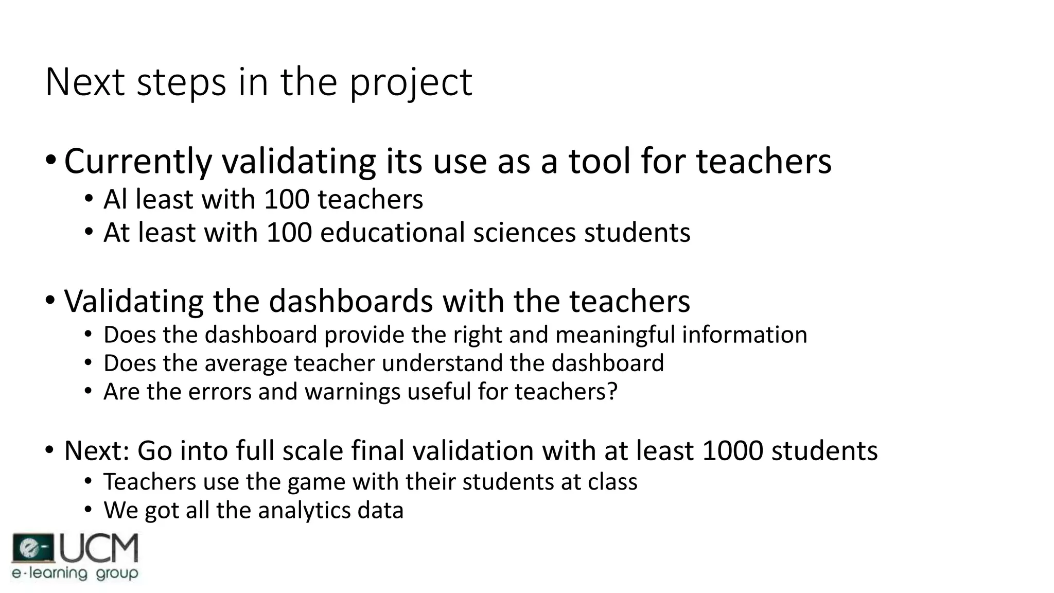 Next steps in the project
•Currently validating its use as a tool for teachers
• Al least with 100 teachers
• At least with 100 educational sciences students
• Validating the dashboards with the teachers
• Does the dashboard provide the right and meaningful information
• Does the average teacher understand the dashboard
• Are the errors and warnings useful for teachers?
• Next: Go into full scale final validation with at least 1000 students
• Teachers use the game with their students at class
• We got all the analytics data
 