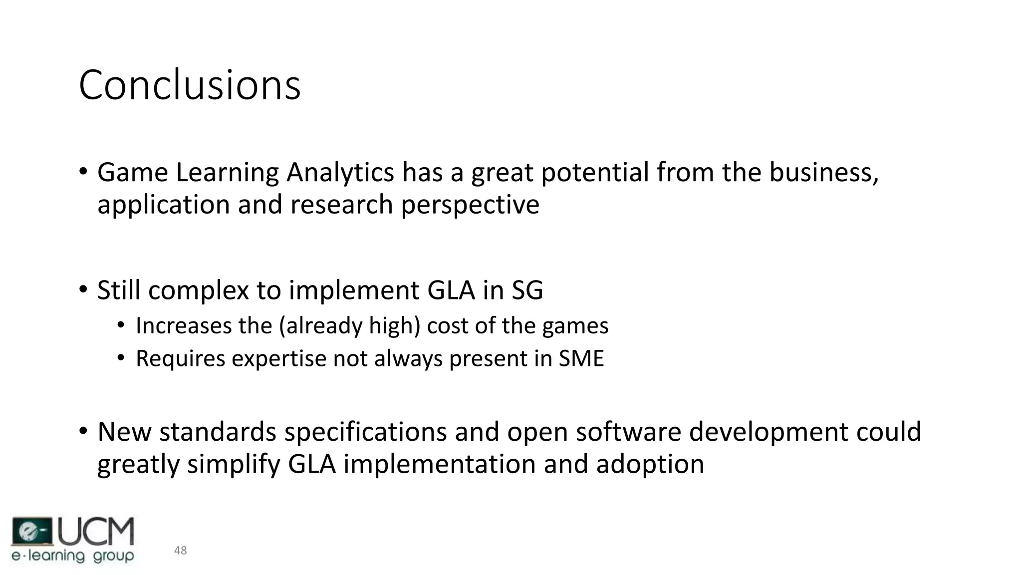 Conclusions
• Game Learning Analytics has a great potential from the business,
application and research perspective
• Still complex to implement GLA in SG
• Increases the (already high) cost of the games
• Requires expertise not always present in SME
• New standards specifications and open software development could
greatly simplify GLA implementation and adoption
48
 