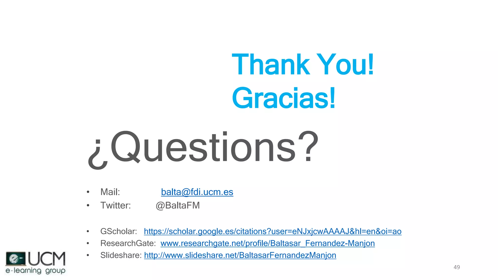 49
Thank You!
Gracias!
¿Questions?
• Mail: balta@fdi.ucm.es
• Twitter: @BaltaFM
• GScholar: https://scholar.google.es/citations?user=eNJxjcwAAAAJ&hl=en&oi=ao
• ResearchGate: www.researchgate.net/profile/Baltasar_Fernandez-Manjon
• Slideshare: http://www.slideshare.net/BaltasarFernandezManjon
 