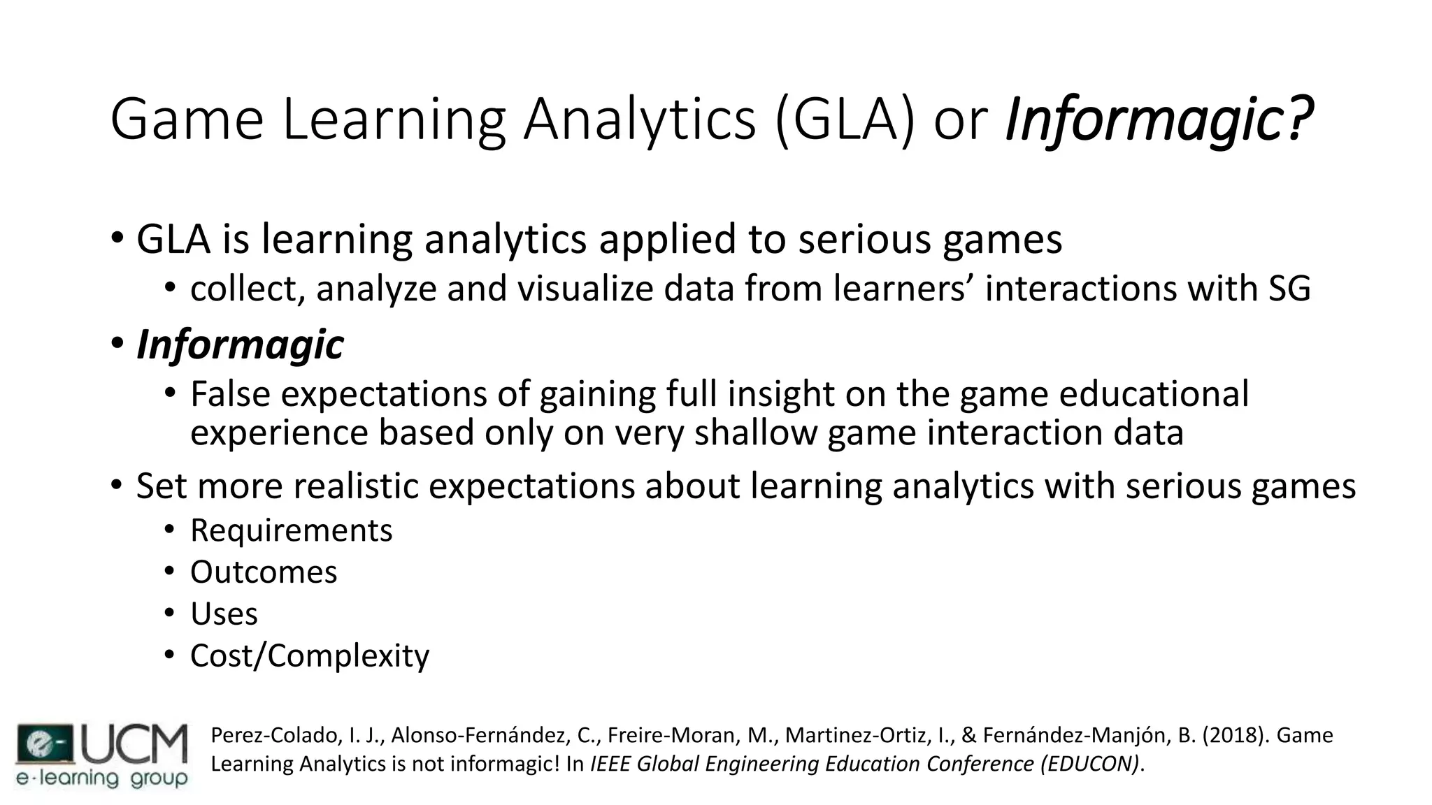 Game Learning Analytics (GLA) or Informagic?
• GLA is learning analytics applied to serious games
• collect, analyze and visualize data from learners’ interactions with SG
• Informagic
• False expectations of gaining full insight on the game educational
experience based only on very shallow game interaction data
• Set more realistic expectations about learning analytics with serious games
• Requirements
• Outcomes
• Uses
• Cost/Complexity
Perez-Colado, I. J., Alonso-Fernández, C., Freire-Moran, M., Martinez-Ortiz, I., & Fernández-Manjón, B. (2018). Game
Learning Analytics is not informagic! In IEEE Global Engineering Education Conference (EDUCON).
 