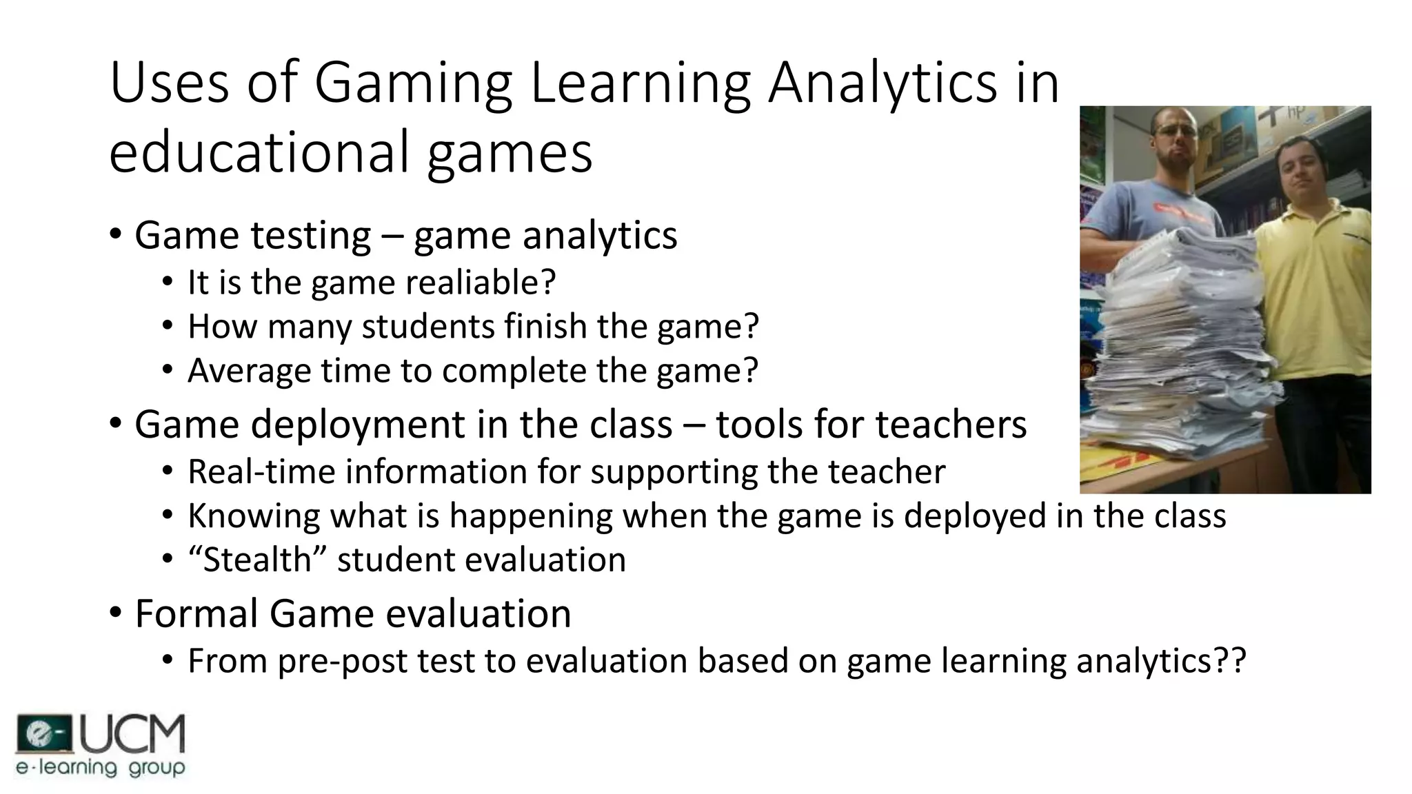 Uses of Gaming Learning Analytics in
educational games
• Game testing – game analytics
• It is the game realiable?
• How many students finish the game?
• Average time to complete the game?
• Game deployment in the class – tools for teachers
• Real-time information for supporting the teacher
• Knowing what is happening when the game is deployed in the class
• “Stealth” student evaluation
• Formal Game evaluation
• From pre-post test to evaluation based on game learning analytics??
 