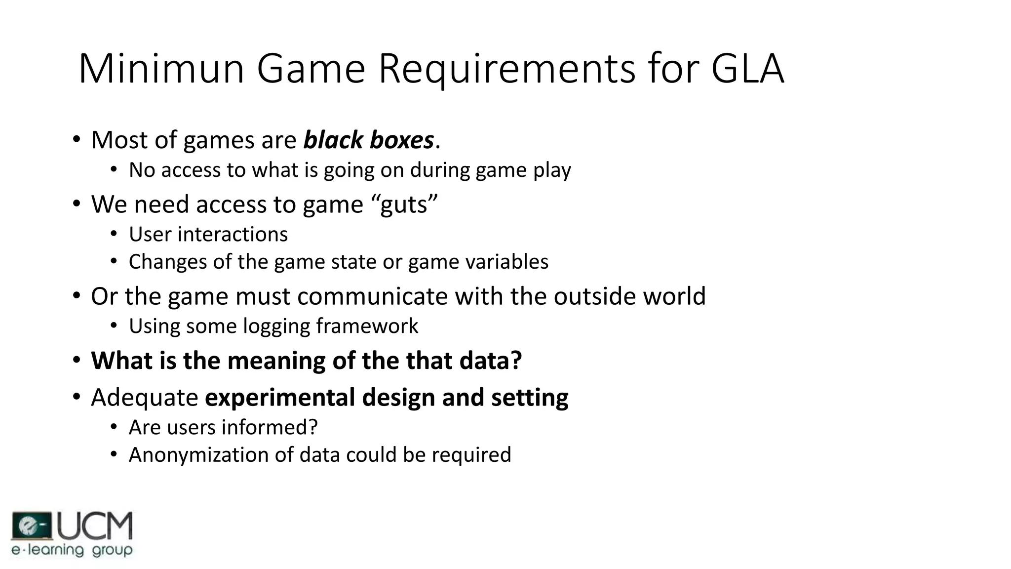 Minimun Game Requirements for GLA
• Most of games are black boxes.
• No access to what is going on during game play
• We need access to game “guts”
• User interactions
• Changes of the game state or game variables
• Or the game must communicate with the outside world
• Using some logging framework
• What is the meaning of the that data?
• Adequate experimental design and setting
• Are users informed?
• Anonymization of data could be required
 