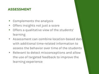 ASSESSMENT
▸ Complements the analysis
▸ Offers insights not just a score
▸ Offers a qualitative view of the students’
learning
▸ Assessment can combine location-based data
with additional time-related information to
assess the behavior over time of the students
▸ Relevant to detect misconceptions and allow
the use of targeted feedback to improve the
learning experience
 