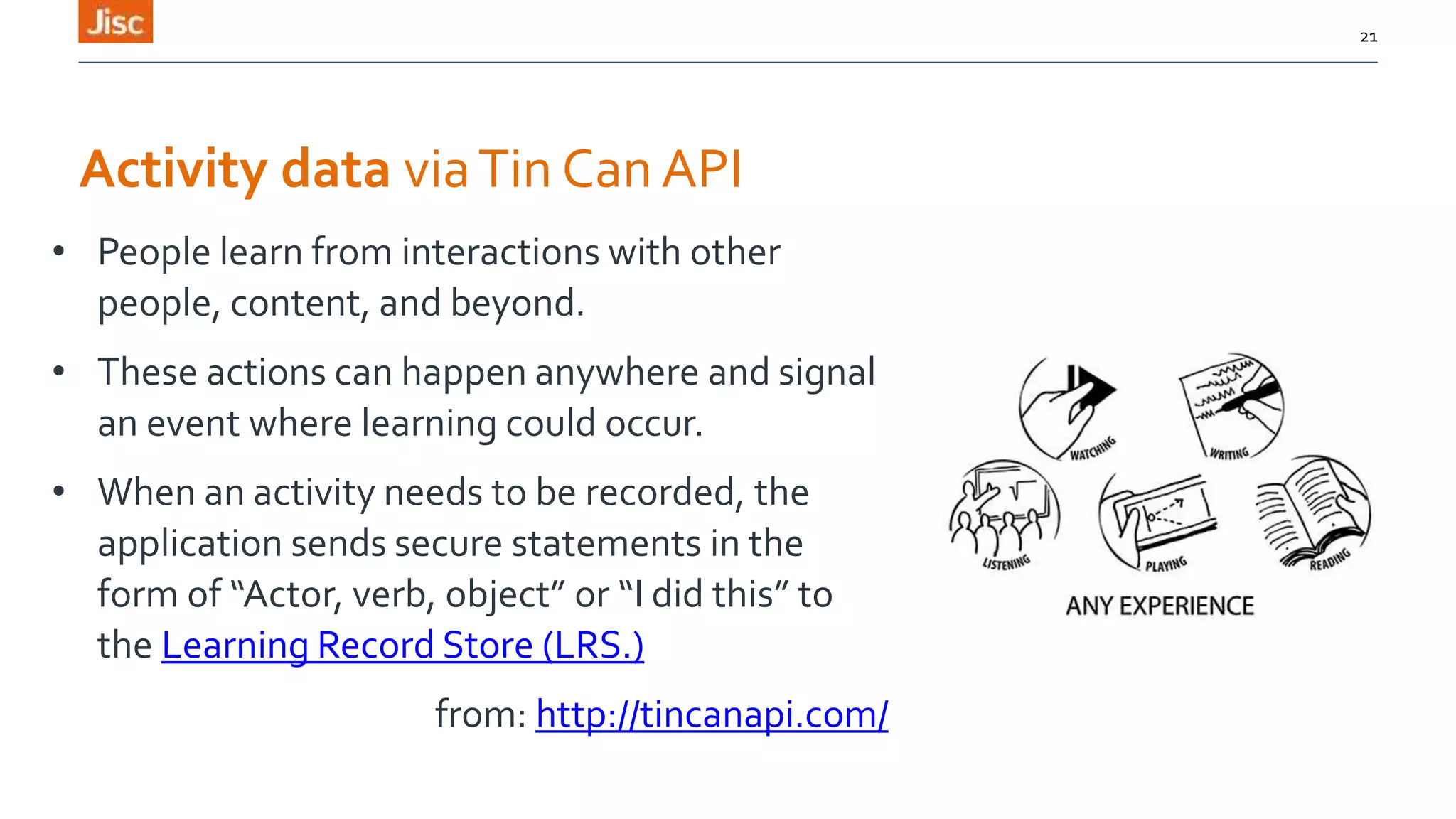 Activity data viaTin Can API
• People learn from interactions with other
people, content, and beyond.
• These actions can happen anywhere and signal
an event where learning could occur.
• When an activity needs to be recorded, the
application sends secure statements in the
form of “Actor, verb, object” or “I did this” to
the Learning Record Store (LRS.)
from: http://tincanapi.com/
21
 