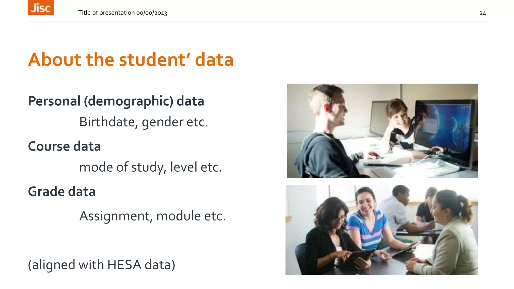 About the student’ data
Personal (demographic) data
Birthdate, gender etc.
Course data
mode of study, level etc.
Grade data
Assignment, module etc.
(aligned with HESA data)
Title of presentation 00/00/2013 24
 