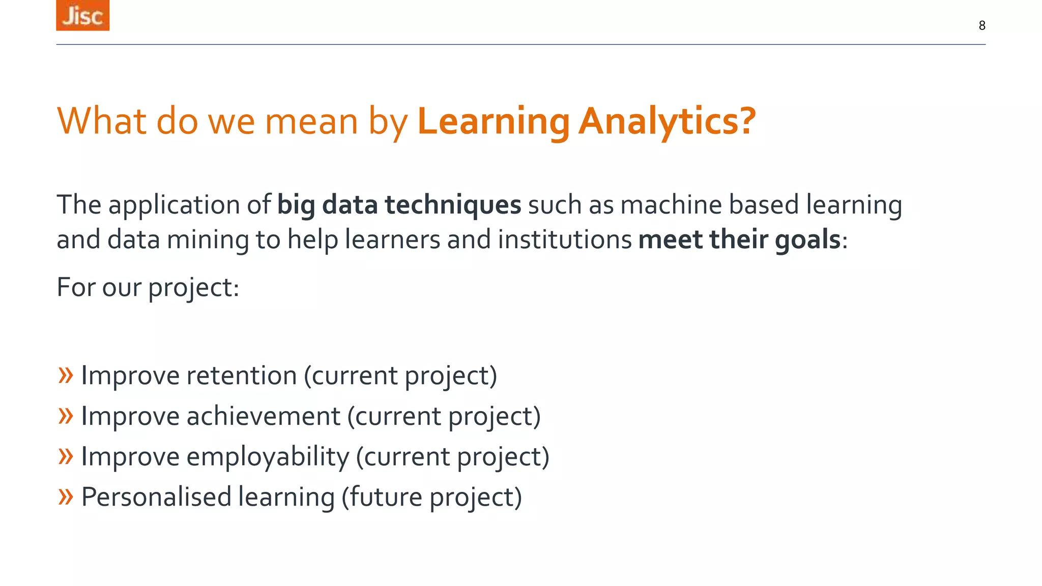 What do we mean by Learning Analytics?
The application of big data techniques such as machine based learning
and data mining to help learners and institutions meet their goals:
For our project:
» Improve retention (current project)
» Improve achievement (current project)
» Improve employability (current project)
» Personalised learning (future project)
8
 