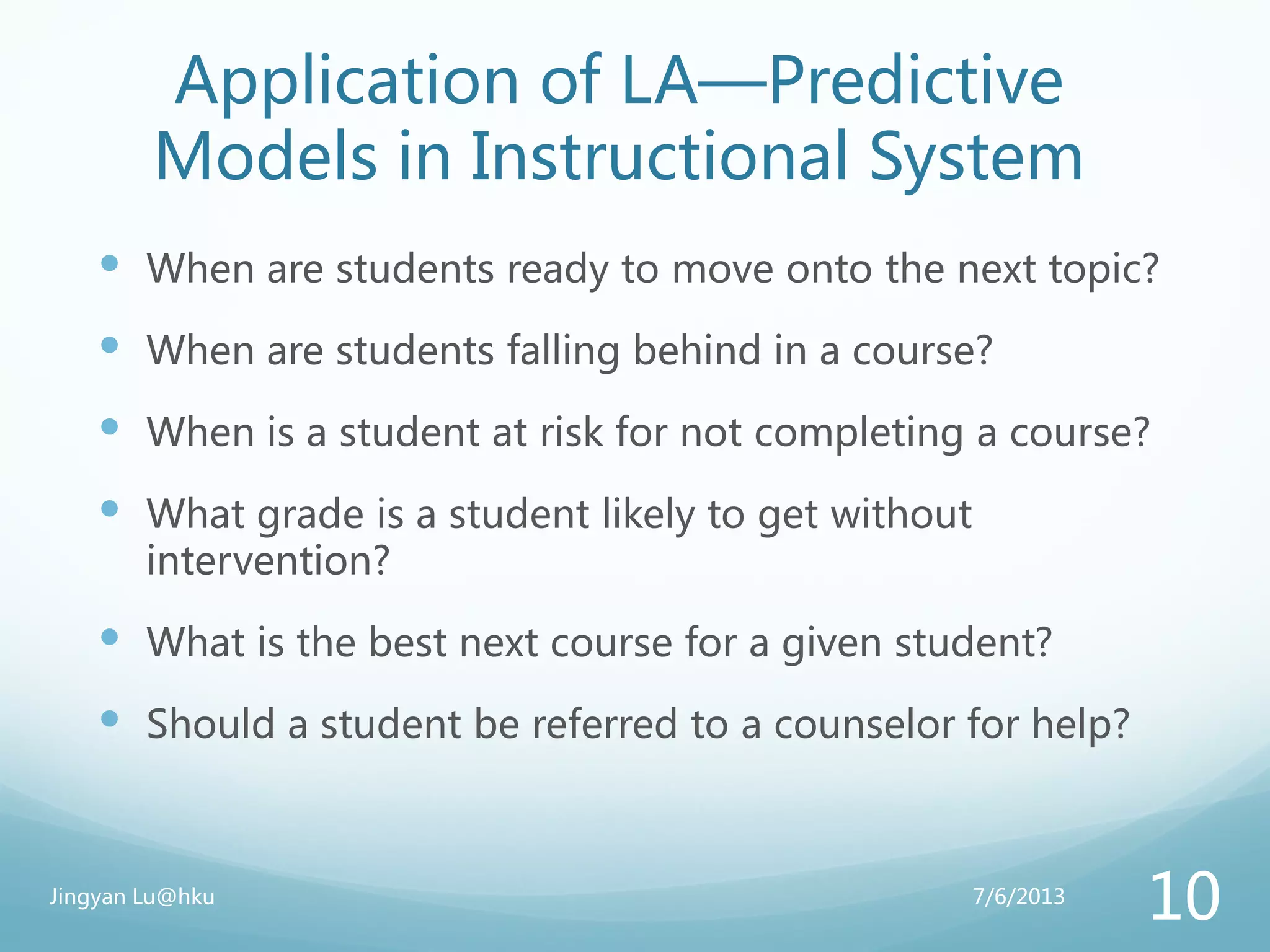 Application of LA—Predictive
Models in Instructional System
 When are students ready to move onto the next topic?
 When are students falling behind in a course?
 When is a student at risk for not completing a course?
 What grade is a student likely to get without
intervention?
 What is the best next course for a given student?
 Should a student be referred to a counselor for help?
7/6/2013Jingyan Lu@hku
10
 