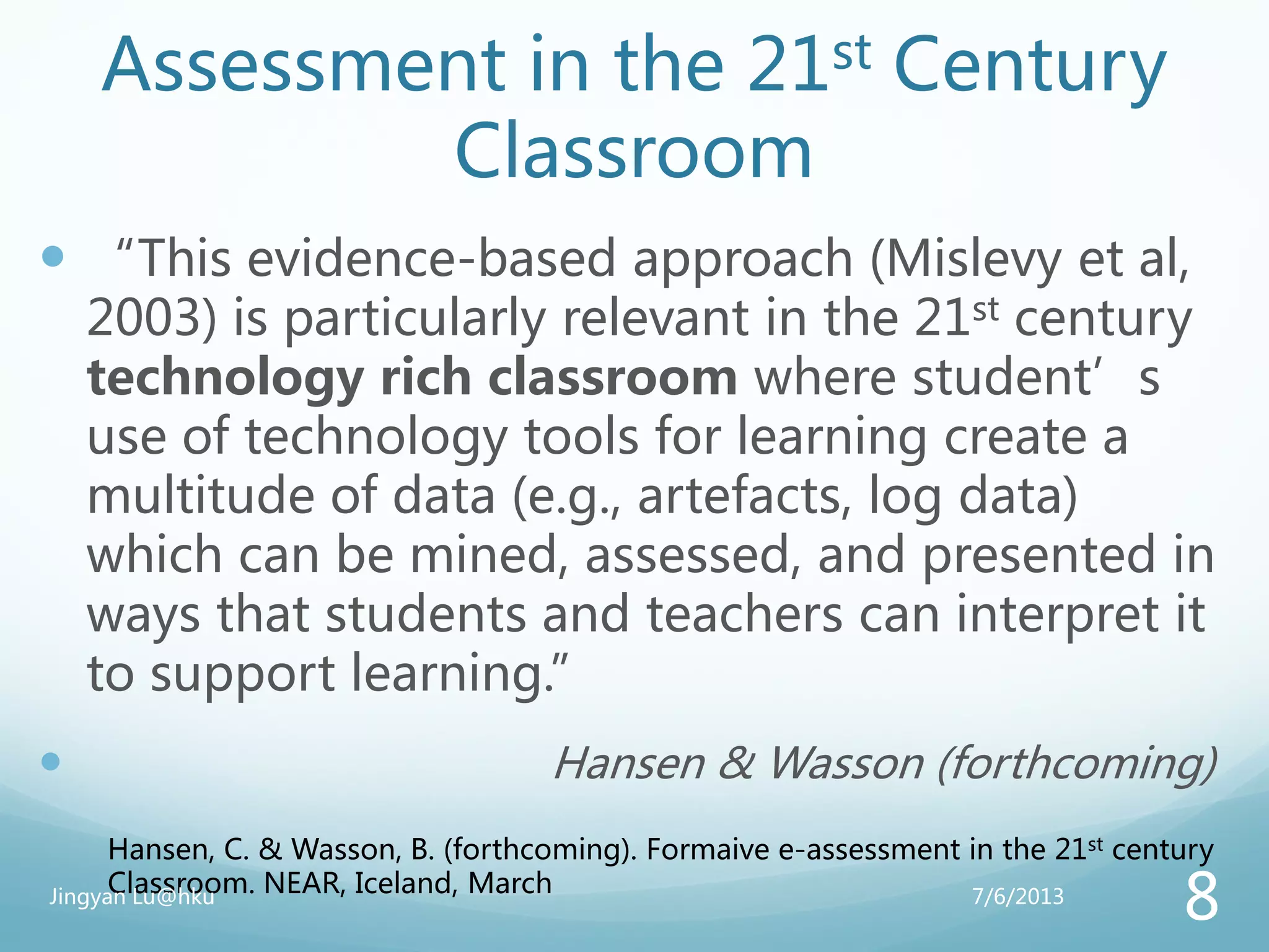 Assessment in the 21st Century
Classroom
 “This evidence-based approach (Mislevy et al,
2003) is particularly relevant in the 21st century
technology rich classroom where student’s
use of technology tools for learning create a
multitude of data (e.g., artefacts, log data)
which can be mined, assessed, and presented in
ways that students and teachers can interpret it
to support learning.”
 Hansen & Wasson (forthcoming)
Hansen, C. & Wasson, B. (forthcoming). Formaive e-assessment in the 21st century
Classroom. NEAR, Iceland, March 7/6/2013Jingyan Lu@hku
8
 