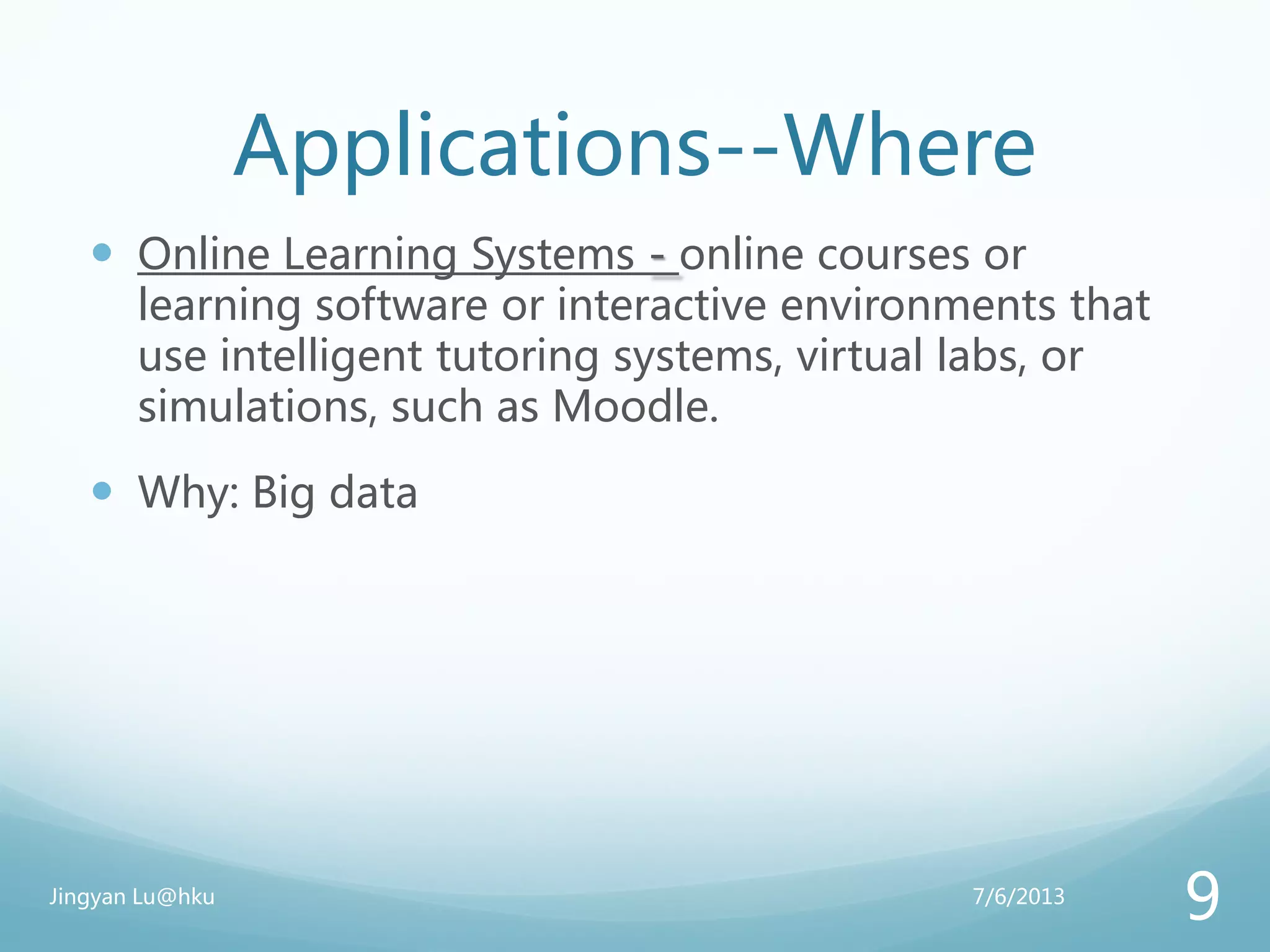 Applications--Where
 Online Learning Systems - online courses or
learning software or interactive environments that
use intelligent tutoring systems, virtual labs, or
simulations, such as Moodle.
 Why: Big data
7/6/2013Jingyan Lu@hku
9
 