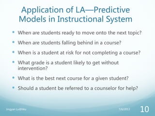Application of LA—Predictive
Models in Instructional System
 When are students ready to move onto the next topic?
 When are students falling behind in a course?
 When is a student at risk for not completing a course?
 What grade is a student likely to get without
intervention?
 What is the best next course for a given student?
 Should a student be referred to a counselor for help?
7/6/2013Jingyan Lu@hku
10
 