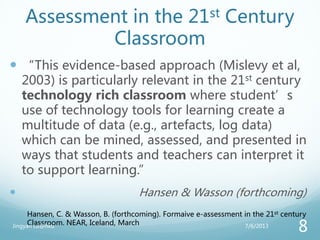 Assessment in the 21st Century
Classroom
 “This evidence-based approach (Mislevy et al,
2003) is particularly relevant in the 21st century
technology rich classroom where student’s
use of technology tools for learning create a
multitude of data (e.g., artefacts, log data)
which can be mined, assessed, and presented in
ways that students and teachers can interpret it
to support learning.”
 Hansen & Wasson (forthcoming)
Hansen, C. & Wasson, B. (forthcoming). Formaive e-assessment in the 21st century
Classroom. NEAR, Iceland, March 7/6/2013Jingyan Lu@hku
8
 