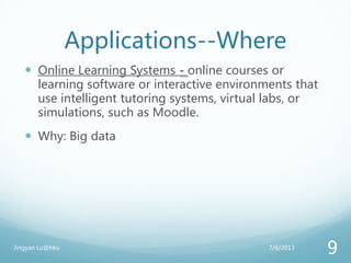 Applications--Where
 Online Learning Systems - online courses or
learning software or interactive environments that
use intelligent tutoring systems, virtual labs, or
simulations, such as Moodle.
 Why: Big data
7/6/2013Jingyan Lu@hku
9
 