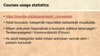 Courses usage statistics
▪ https://moodle.org/plugins/report_coursestats
▪ Adott kurzusok, kategóriák használati statisztikáit vizualizálja
▪ Milyen arányban használnak a kurzusok statikus tananyagot /
Tevékenységeket / Kommunikációt (Fórum)
▪ Az adott kategórián belül milyen arányban vannak aktív /
passzív kurzusok
 