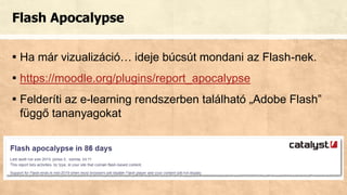 Flash Apocalypse
▪ Ha már vizualizáció… ideje búcsút mondani az Flash-nek.
▪ https://moodle.org/plugins/report_apocalypse
▪ Felderíti az e-learning rendszerben található „Adobe Flash”
függő tananyagokat
 