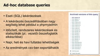 Ad-hoc database queries
▪ Eseti (SQL) lekérdezések
▪ A lekérdezés összeállításában nagy
segítség lehet például a phpmyadmin
▪ Időzített, rendszeres lekérdezések és
statisztikák (pl.: vezetői összefoglalók
elkészítése)
▪ Napi, heti és havi futtatási lehetőségek
▪ Az eredmények csv-ben exportálhatók
 