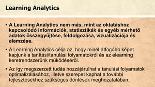 Learning Analytics
▪ A Learning Analytics nem más, mint az oktatáshoz
kapcsolódó információk, statisztikák és egyéb mérhető
adatok összegyűjtése, feldolgozása, vizualizációja és
elemzése.
▪ A Learning Analytics célja az, hogy minél átfogóbb képet
kapjunk a tanítási/tanulási folyamatokról és az elearning
keretrendszerünk működéséről.
▪ Az így megszerzett tudás hozzájárulhat a tanulási folyamatok
optimalizálásához, illetve szerepet kaphat a további
fejlesztésekhez szükséges döntések meghozatalában.
 