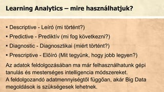 Learning Analytics – mire használhatjuk?
▪ Descriptive - Leíró (mi történt?)
▪ Predictive - Prediktív (mi fog következni?)
▪ Diagnostic - Diagnosztikai (miért történt?)
▪ Prescriptive - Előíró (Mit tegyünk, hogy jobb legyen?)
Az adatok feldolgozásában ma már felhasználhatunk gépi
tanulás és mesterséges intelligencia módszereket.
A feldolgozandó adatmennyiségtől függőan, akár Big Data
megoldások is szükségesek lehetnek.
 