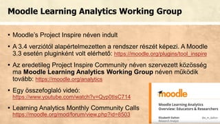 Moodle Learning Analytics Working Group
▪ Moodle’s Project Inspire néven indult
▪ A 3.4 verziótól alapértelmezetten a rendszer részét képezi. A Moodle
3.3 esetén pluginként volt elérhető: https://moodle.org/plugins/tool_inspire
▪ Az eredetileg Project Inspire Community néven szervezett közösség
ma Moodle Learning Analytics Working Group néven működik
tovább: https://moodle.org/analytics
▪ Egy összefoglaló videó:
https://www.youtube.com/watch?v=Qyp0tIsC714
▪ Learning Analytics Monthly Community Calls
https://moodle.org/mod/forum/view.php?id=8503
 