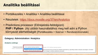 Analitika beállításai
▪ Portálkezelés > Analitika > Analitika beállításai
▪ Részletek: https://docs.moodle.org/37/en/Analytics
▪ Predictions processor (Előrejelzés-feldolgozó)
PHP / Python (Az utóbbi használatához meg kell adni a Python
környezet elérhetőségét (Portálkezelés > Szerver > Rendszerútvonalak)
 